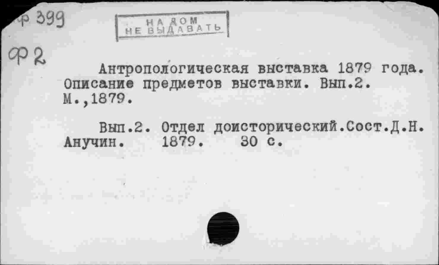 ﻿бзз
Н А А ОМ НЕ В Ы Д А ВА Т_Ь
Ф2.
Антропологическая выставка 1879 года.
Описание предметов выставки. Вып.2.
М.,1879.
Вып.2. Отдел доисторический.Сост.Д.Н.
Анучин. 1879.	30 с.